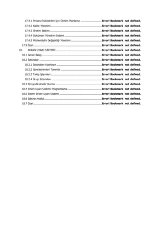 17.4.1 Proses Endüstrileri için Üretim Planlama ..........................Error! Bookmark not defined.
17.4.2 Kalite Yönetimi...............................................................Error! Bookmark not defined.
17.4.3 Üretim Bakımı ................................................................Error! Bookmark not defined.
17.4.4 Doküman Yönetim Sistemi ..............................................Error! Bookmark not defined.
17.4.5 Mühendislik Değişikliği Yönetimi ......................................Error! Bookmark not defined.
17.5 Özet ....................................................................................Error! Bookmark not defined.
18. EKRAN UYARI SİSTEMİ.........................................................Error! Bookmark not defined.
18.1 Genel Bakış ..........................................................................Error! Bookmark not defined.
18.2 İstisnalar .............................................................................Error! Bookmark not defined.
18.2.1 İstisnaları Ayarlayın ........................................................Error! Bookmark not defined.
18.2.2 Gereksinimleri Tanımla ...................................................Error! Bookmark not defined.
18.2.3 Takip İşlemleri ...............................................................Error! Bookmark not defined.
18.2.4 Grup İstisnaları ..............................................................Error! Bookmark not defined.
18.3 Periyodik Analiz Kurma .........................................................Error! Bookmark not defined.
18.4 Erken Uyarı Sistemi Programlama ..........................................Error! Bookmark not defined.
18.5 Eylem Erken Uyarı Sistemi ....................................................Error! Bookmark not defined.
18.6 İstisna Analizi.......................................................................Error! Bookmark not defined.
18.7 Özet ....................................................................................Error! Bookmark not defined.
 
