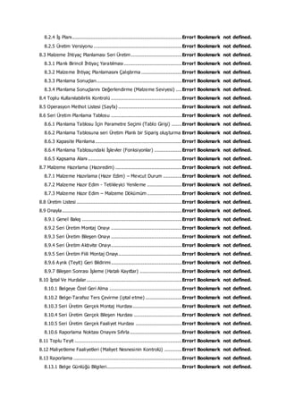 8.2.4 İş Planı............................................................................Error! Bookmark not defined.
8.2.5 Üretim Versiyonu .............................................................Error! Bookmark not defined.
8.3 Malzeme İhtiyaç Planlaması Seri Üretim ...................................Error! Bookmark not defined.
8.3.1 Planlı Birincil İhtiyaç Yaratılması ........................................Error! Bookmark not defined.
8.3.2 Malzeme İhtiyaç Planlamasını Çalıştırma ............................Error! Bookmark not defined.
8.3.3 Planlama Sonuçları...........................................................Error! Bookmark not defined.
8.3.4 Planlama Sonuçlarını Değerlendirme (Malzeme Seviyesi) ....Error! Bookmark not defined.
8.4 Toplu Kullanılabilirlik Kontrolü .................................................Error! Bookmark not defined.
8.5 Operasyon Methot Listesi (Sayfa) ............................................Error! Bookmark not defined.
8.6 Seri Üretim Planlama Tablosu .................................................Error! Bookmark not defined.
8.6.1 Planlama Tablosu İçin Parametre Seçimi (Tablo Girişi) .......Error! Bookmark not defined.
8.6.2 Planlama Tablosuna seri Üretim Planlı bir Sipariş oluşturma Error! Bookmark not defined.
8.6.3 Kapasite Planlama............................................................Error! Bookmark not defined.
8.6.4 Planlama Tablosundaki İşlevler (Fonksiyonlar) ...................Error! Bookmark not defined.
8.6.5 Kapsama Alanı .................................................................Error! Bookmark not defined.
8.7 Malzeme Hazırlama (Hazıredim) ..............................................Error! Bookmark not defined.
8.7.1 Malzeme Hazırlama (Hazır Edim) – Mevcut Durum .............Error! Bookmark not defined.
8.7.2 Malzeme Hazır Edim - Tetikleyici Yenileme ........................Error! Bookmark not defined.
8.7.3 Malzeme Hazır Edim – Malzeme Dökümüm ........................Error! Bookmark not defined.
8.8 Üretim Listesi .........................................................................Error! Bookmark not defined.
8.9 Onayla...................................................................................Error! Bookmark not defined.
8.9.1 Genel Bakış .....................................................................Error! Bookmark not defined.
8.9.2 Seri Üretim Montaj Onayı .................................................Error! Bookmark not defined.
8.9.3 Seri Üretim Bileşen Onayı .................................................Error! Bookmark not defined.
8.9.4 Seri Üretim Aktivite Onayı.................................................Error! Bookmark not defined.
8.9.5 Seri Üretim Fiili Montaj Onayı............................................Error! Bookmark not defined.
8.9.6 Ayrık (Teyit) Geri Bildirimi.................................................Error! Bookmark not defined.
8.9.7 Bileşen Sonrası İşleme (Hatalı Kayıtlar) .............................Error! Bookmark not defined.
8.10 İptal Ve Hurdalar..................................................................Error! Bookmark not defined.
8.10.1 Belgeye Özel Geri Alma ..................................................Error! Bookmark not defined.
8.10.2 Belge-Tarafsız Ters Çevirme (iptal etme) .........................Error! Bookmark not defined.
8.10.3 Seri Üretim Gerçek Montaj Hurdası..................................Error! Bookmark not defined.
8.10.4 Seri Üretim Gerçek Bileşen Hurdası .................................Error! Bookmark not defined.
8.10.5 Seri Üretim Gerçek Faaliyet Hurdası ................................Error! Bookmark not defined.
8.10.6 Raporlama Noktası Onayını Sıfırla....................................Error! Bookmark not defined.
8.11 Toplu Teyit ..........................................................................Error! Bookmark not defined.
8.12 Maliyetleme Faaliyetleri (Maliyet Nesnesinin Kontrolü) ............Error! Bookmark not defined.
8.13 Raporlama ...........................................................................Error! Bookmark not defined.
8.13.1 Belge Günlüğü Bilgileri....................................................Error! Bookmark not defined.
 