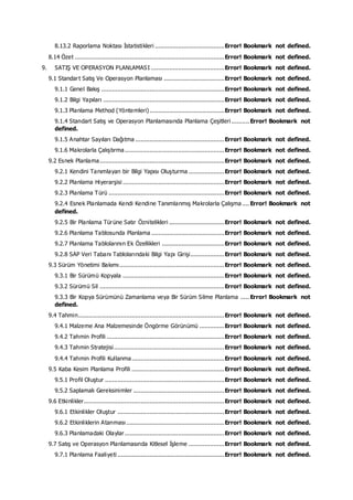 8.13.2 Raporlama Noktası İstatistikleri .......................................Error! Bookmark not defined.
8.14 Özet ....................................................................................Error! Bookmark not defined.
9. SATIŞ VE OPERASYON PLANLAMASI .........................................Error! Bookmark not defined.
9.1 Standart Satış Ve Operasyon Planlaması ..................................Error! Bookmark not defined.
9.1.1 Genel Bakış .....................................................................Error! Bookmark not defined.
9.1.2 Bilgi Yapıları ....................................................................Error! Bookmark not defined.
9.1.3 Planlama Method (Yöntemleri)..........................................Error! Bookmark not defined.
9.1.4 Standart Satış ve Operasyon Planlamasında Planlama Çeşitleri .......... Error! Bookmark not
defined.
9.1.5 Anahtar Sayıları Dağıtma ..................................................Error! Bookmark not defined.
9.1.6 Makrolarla Çalıştırma........................................................Error! Bookmark not defined.
9.2 Esnek Planlama......................................................................Error! Bookmark not defined.
9.2.1 Kendini Tanımlayan bir Bilgi Yapısı Oluşturma ....................Error! Bookmark not defined.
9.2.2 Planlama Hiyerarşisi .........................................................Error! Bookmark not defined.
9.2.3 Planlama Türü .................................................................Error! Bookmark not defined.
9.2.4 Esnek Planlamada Kendi Kendine Tanımlanmış Makrolarla Çalışma .... Error! Bookmark not
defined.
9.2.5 Bir Planlama Türüne Satır Öznitelikleri ...............................Error! Bookmark not defined.
9.2.6 Planlama Tablosunda Planlama .........................................Error! Bookmark not defined.
9.2.7 Planlama Tablolarının Ek Özellikleri ...................................Error! Bookmark not defined.
9.2.8 SAP Veri Tabanı Tablolarındaki Bilgi Yapı Girişi...................Error! Bookmark not defined.
9.3 Sürüm Yönetimi Bakımı...........................................................Error! Bookmark not defined.
9.3.1 Bir Sürümü Kopyala .........................................................Error! Bookmark not defined.
9.3.2 Sürümü Sil ......................................................................Error! Bookmark not defined.
9.3.3 Bir Kopya Sürümünü Zamanlama veya Bir Sürüm Silme Planlama ..... Error! Bookmark not
defined.
9.4 Tahmin..................................................................................Error! Bookmark not defined.
9.4.1 Malzeme Ana Malzemesinde Öngörme Görünümü ..............Error! Bookmark not defined.
9.4.2 Tahmin Profili ..................................................................Error! Bookmark not defined.
9.4.3 Tahmin Stratejisi..............................................................Error! Bookmark not defined.
9.4.4 Tahmin Profili Kullanma....................................................Error! Bookmark not defined.
9.5 Kaba Kesim Planlama Profili ....................................................Error! Bookmark not defined.
9.5.1 Profil Oluştur ...................................................................Error! Bookmark not defined.
9.5.2 Saplamalı Gereksinimler ...................................................Error! Bookmark not defined.
9.6 Etkinlikler...............................................................................Error! Bookmark not defined.
9.6.1 Etkinlikler Oluştur ............................................................Error! Bookmark not defined.
9.6.2 Etkinliklerin Atanması .......................................................Error! Bookmark not defined.
9.6.3 Planlamadaki Olaylar........................................................Error! Bookmark not defined.
9.7 Satış ve Operasyon Planlamasında Kitlesel İşleme ....................Error! Bookmark not defined.
9.7.1 Planlama Faaliyeti ............................................................Error! Bookmark not defined.
 