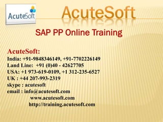 SAP PP Online Training
AcuteSoft:
India: +91-9848346149, +91-7702226149
Land Line: +91 (0)40 - 42627705
USA: +1 973-619-0109, +1 312-235-6527
UK : +44 207-993-2319
skype : acutesoft
email : info@acutesoft.com
www.acutesoft.com
http://training.acutesoft.com
 