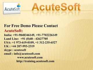 For Free Demo Please Contact
AcuteSoft:
India: +91-9848346149, +91-7702226149
Land Line: +91 (0)40 - 42627705
USA: +1 973-619-0109, +1 312-235-6527
UK : +44 207-993-2319
skype : acutesoft
email : info@acutesoft.com
www.acutesoft.com
http://training.acutesoft.com
 