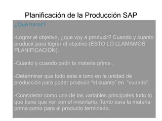 Planificación de la Producción SAP¿Qué hacer?-Lograr el objetivo, ¿que voy a producir? Cuando y cuanto producir para lograr el objetivo (ESTO LO LLAMAMOS PLANIFICACIÓN).-Cuanto y cuando pedir la materia prima .-Determinar que todo este a tono en la unidad de producción para poder producir “el cuanto” en  “cuando”.-Considerar como una de las variables principales todo lo que tiene que ver con el inventario. Tanto para la materia prima como para el producto terminado.