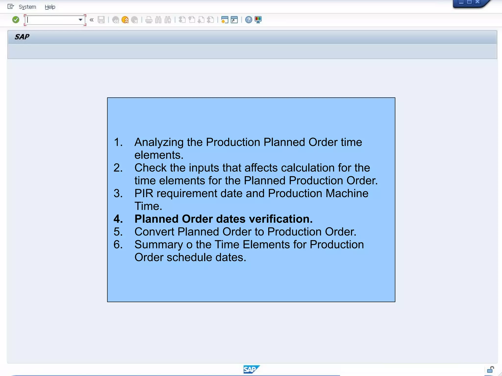 1. Analyzing the Production Planned Order time
elements.
2. Check the inputs that affects calculation for the
time elements for the Planned Production Order.
3. PIR requirement date and Production Machine
Time.
4. Planned Order dates verification.
5. Convert Planned Order to Production Order.
6. Summary o the Time Elements for Production
Order schedule dates.
 