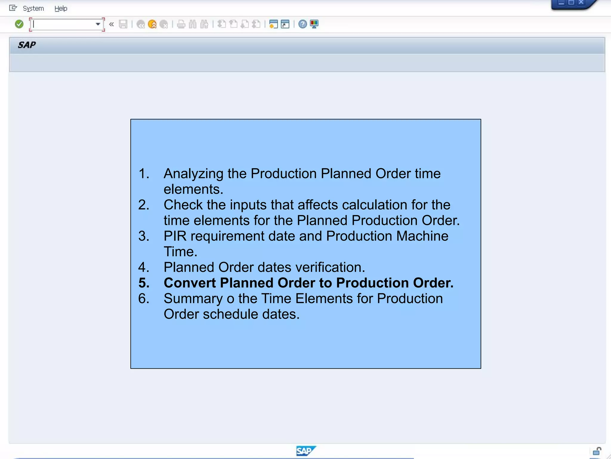 1. Analyzing the Production Planned Order time
elements.
2. Check the inputs that affects calculation for the
time elements for the Planned Production Order.
3. PIR requirement date and Production Machine
Time.
4. Planned Order dates verification.
5. Convert Planned Order to Production Order.
6. Summary o the Time Elements for Production
Order schedule dates.
 