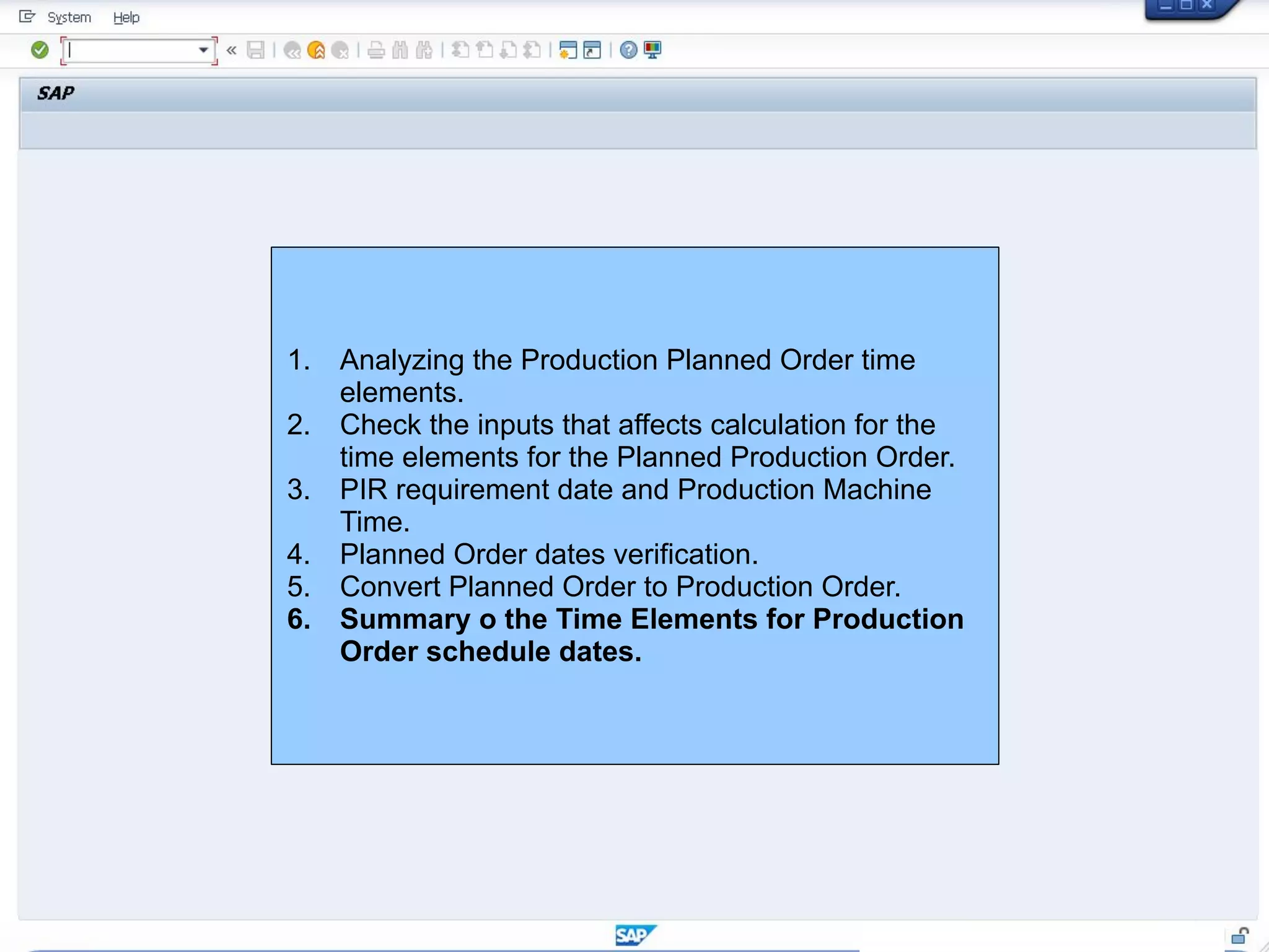 1. Analyzing the Production Planned Order time
elements.
2. Check the inputs that affects calculation for the
time elements for the Planned Production Order.
3. PIR requirement date and Production Machine
Time.
4. Planned Order dates verification.
5. Convert Planned Order to Production Order.
6. Summary o the Time Elements for Production
Order schedule dates.
 