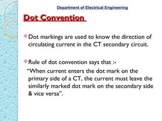 Dot ConventionDot Convention
Dot markings are used to know the direction of
circulating current in the CT secondary circuit.
Rule of dot convention says that :-
“When current enters the dot mark on the
primary side of a CT, the current must leave the
similarly marked dot mark on the secondary side
& vice versa”.
Department of Electrical Engineering
 