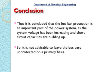 ConclusionConclusion
Thus it is concluded that the bus bar protection is
an important part of the power system, as the
system voltage has been increasing and short
circuit capacities are building up.
So, it is not advisable to leave the bus bars
unprotected on a primary basis.
Department of Electrical Engineering
 