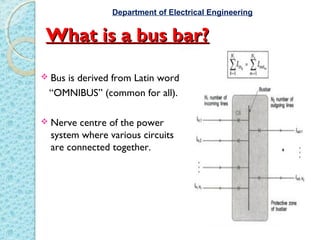 What is a bus bar?What is a bus bar?
 Bus is derived from Latin word
“OMNIBUS” (common for all).
 Nerve centre of the power
system where various circuits
are connected together.
Department of Electrical Engineering
 