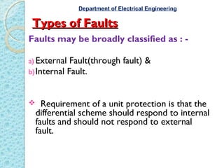 Types of FaultsTypes of Faults
Faults may be broadly classified as : -
a) External Fault(through fault) &
b)Internal Fault.
 Requirement of a unit protection is that the
differential scheme should respond to internal
faults and should not respond to external
fault.
Department of Electrical Engineering
 