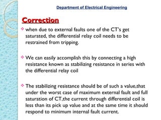CorrectionCorrection
 when due to external faults one of the CT’s get
saturated, the differential relay coil needs to be
restrained from tripping.
 We can easily accomplish this by connecting a high
resistance known as stabilizing resistance in series with
the differential relay coil
 The stabilizing resistance should be of such a value,that
under the worst case of maximum external fault and full
saturation of CT,the current through differential coil is
less than its pick up value and at the same time it should
respond to minimum internal fault current.
Department of Electrical Engineering
 