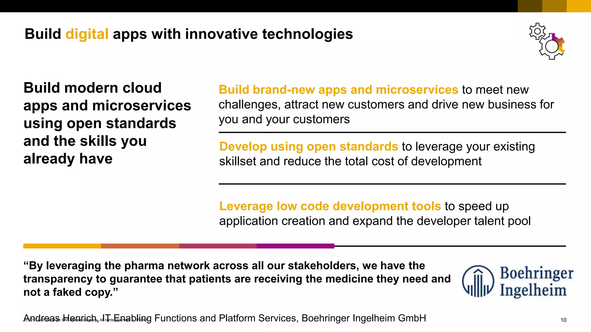 10PUBLIC© 2017 SAP SE or an SAP affiliate company. All rights reserved. ǀ
Build digital apps with innovative technologies
Build modern cloud
apps and microservices
using open standards
and the skills you
already have
Build brand-new apps and microservices to meet new
challenges, attract new customers and drive new business for
you and your customers
Develop using open standards to leverage your existing
skillset and reduce the total cost of development
Leverage low code development tools to speed up
application creation and expand the developer talent pool
“By leveraging the pharma network across all our stakeholders, we have the
transparency to guarantee that patients are receiving the medicine they need and
not a faked copy.”
Andreas Henrich, IT Enabling Functions and Platform Services, Boehringer Ingelheim GmbH
 