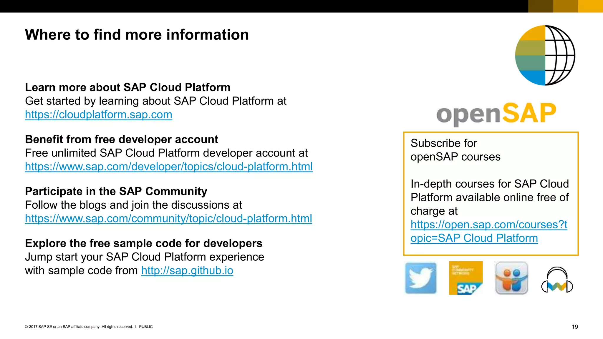 19PUBLIC© 2017 SAP SE or an SAP affiliate company. All rights reserved. ǀ
Learn more about SAP Cloud Platform
Get started by learning about SAP Cloud Platform at
https://cloudplatform.sap.com
Benefit from free developer account
Free unlimited SAP Cloud Platform developer account at
https://www.sap.com/developer/topics/cloud-platform.html
Participate in the SAP Community
Follow the blogs and join the discussions at
https://www.sap.com/community/topic/cloud-platform.html
Explore the free sample code for developers
Jump start your SAP Cloud Platform experience
with sample code from http://sap.github.io
Where to find more information
Subscribe for
openSAP courses
In-depth courses for SAP Cloud
Platform available online free of
charge at
https://open.sap.com/courses?t
opic=SAP Cloud Platform
 
