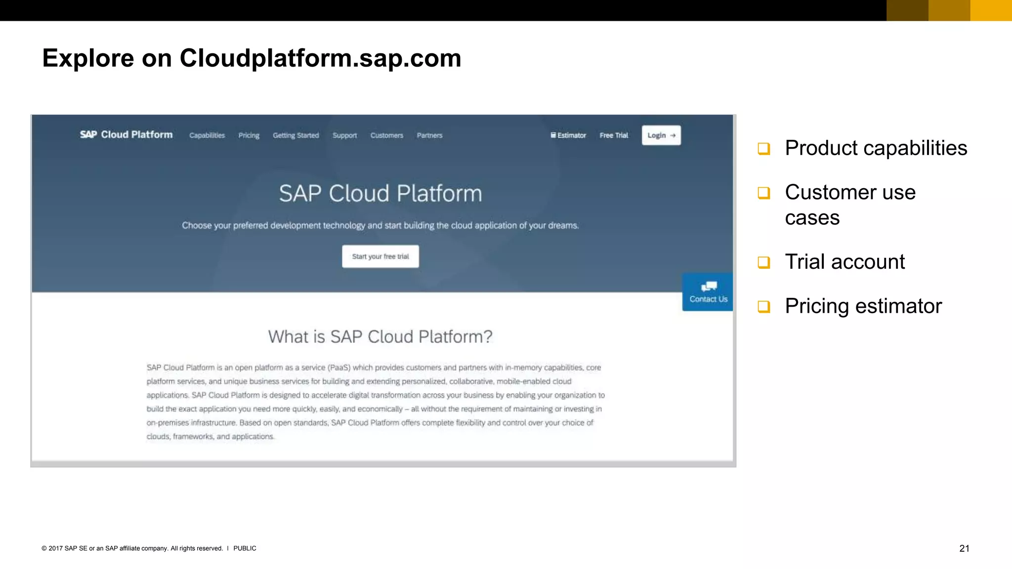 21PUBLIC© 2017 SAP SE or an SAP affiliate company. All rights reserved. ǀ
 Product capabilities
 Customer use
cases
 Trial account
 Pricing estimator
Explore on Cloudplatform.sap.com
 