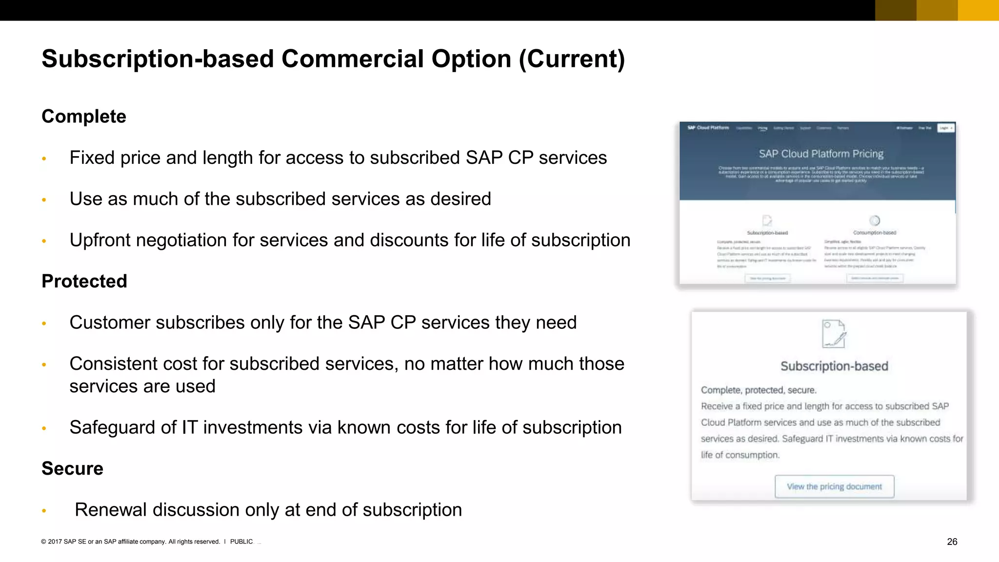 26INTERNAL© 2017 SAP SE or an SAP affiliate company. All rights reserved. ǀ
Complete
• Fixed price and length for access to subscribed SAP CP services
• Use as much of the subscribed services as desired
• Upfront negotiation for services and discounts for life of subscription
Protected
• Customer subscribes only for the SAP CP services they need
• Consistent cost for subscribed services, no matter how much those
services are used
• Safeguard of IT investments via known costs for life of subscription
Secure
• Renewal discussion only at end of subscription
Subscription-based Commercial Option (Current)
PUBLIC
 