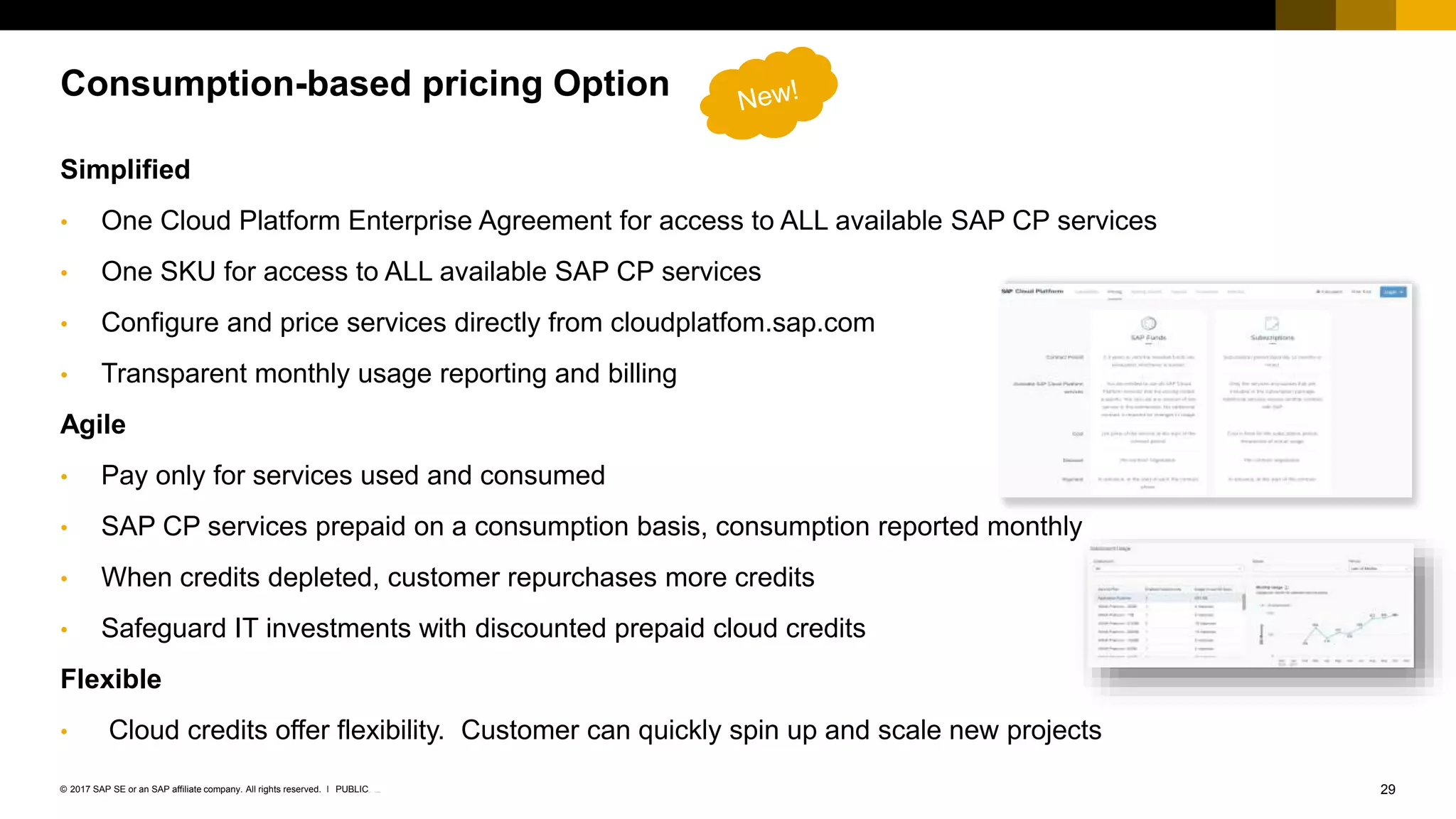 29INTERNAL© 2017 SAP SE or an SAP affiliate company. All rights reserved. ǀ
Simplified
• One Cloud Platform Enterprise Agreement for access to ALL available SAP CP services
• One SKU for access to ALL available SAP CP services
• Configure and price services directly from cloudplatfom.sap.com
• Transparent monthly usage reporting and billing
Agile
• Pay only for services used and consumed
• SAP CP services prepaid on a consumption basis, consumption reported monthly
• When credits depleted, customer repurchases more credits
• Safeguard IT investments with discounted prepaid cloud credits
Flexible
• Cloud credits offer flexibility. Customer can quickly spin up and scale new projects
Consumption-based pricing Option
PUBLIC
 