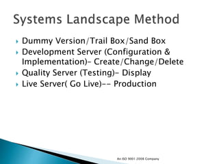  Dummy Version/Trail Box/Sand Box
 Development Server (Configuration &
Implementation)– Create/Change/Delete
 Quality Server (Testing)- Display
 Live Server( Go Live)-- Production
An ISO 9001:2008 Company
 