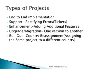  End to End implementation
 Support- Rectifying Errors(Tickets)
 Enhancement-Adding Additional Features
 Upgrade/Migration- One version to another
 Roll Out- Country Reassignment(Assigning
the Same project to a different country)
An ISO 9001:2008 Company
 