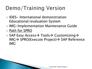  IDES- International demonstration
Educational/evaluation System
 IMG-Implementation Maintenance Guide
 Path for SPRO
 SAP Easy Access Tools Customizing
IMG SPRO(Execute Project) SAP Reference
IMG
An ISO 9001:2008 Company
 
