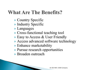  Country Specific
 Industry Specific
 Languages
 Cross-functional teaching tool
 Easy to Access & User Friendly
 Access advanced software technology
 Enhance marketability
 Pursue research opportunities
 Broaden outreach
An ISO 9001:2008 Company
 