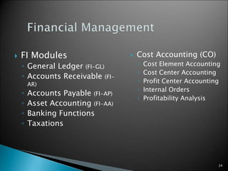 24
 FI Modules
◦ General Ledger (FI-GL)
◦ Accounts Receivable (FI-
AR)
◦ Accounts Payable (FI-AP)
◦ Asset Accounting (FI-AA)
◦ Banking Functions
◦ Taxations
 Cost Accounting (CO)
◦ Cost Element Accounting
◦ Cost Center Accounting
◦ Profit Center Accounting
◦ Internal Orders
◦ Profitability Analysis
 