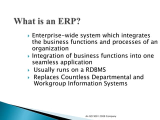  Enterprise-wide system which integrates
the business functions and processes of an
organization
 Integration of business functions into one
seamless application
 Usually runs on a RDBMS
 Replaces Countless Departmental and
Workgroup Information Systems
An ISO 9001:2008 Company
 