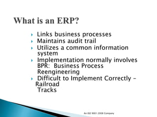  Links business processes
 Maintains audit trail
 Utilizes a common information
system
 Implementation normally involves
BPR: Business Process
Reengineering
 Difficult to Implement Correctly –
Railroad
Tracks
An ISO 9001:2008 Company
 
