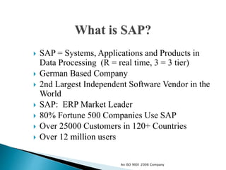  SAP = Systems, Applications and Products in
Data Processing (R = real time, 3 = 3 tier)
 German Based Company
 2nd Largest Independent Software Vendor in the
World
 SAP: ERP Market Leader
 80% Fortune 500 Companies Use SAP
 Over 25000 Customers in 120+ Countries
 Over 12 million users
An ISO 9001:2008 Company
 