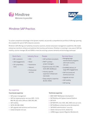 Mindtree SAP Practice.



To sustain competitive advantage in the dynamic markets, we provide a comprehensive portfolio of oﬀerings spanning
the complete life cycle of SAP enterprise solutions.

Mindtree’s SAP oﬀerings are fuelled by innovative solutions, domain and project management capabilities. We enable
enterprises transform, enhance and optimize their business performance. Mindtree is investing in new areas of SAP like
mobility, solution manager, BO and HANA to meet the evolving customer demands and technology landscape.



      Quick facts              Industry focus          People                         Services focus
                                                                                       Managing large
       80+ customers           CPG                    SAP certiﬁed consultants
                                                                                        transformation programs
       260 engagements         Retail                 PMP TM certiﬁed
                                                                                        with multi-country
       20+ proprietary         Automotive             project managers
                                                                                        roll-outs
       tools                    Telecom                Expertise areas: ECC,CRM,
                                                                                       OneMIND delivery of
                                                        SCM, SRM, NetWeaver
                                Professional                                           large AMS engagements
                                                        Industry speciﬁc
                                 services                                              SAP functional and
                                                        expertise: IS-Retail and
                                                                                        technical services
                                                        real estate
                                                                                       Upgrade services
                                                        Deep analytics expertise
                                                                                       SAP mobility
                                                        (BI, BO, HANA)
                                                                                       SAP testing




Our expertise
Functional expertise                                              Technical expertise
 SAP project management                                           ABAP, ABAP WebDynpro development
 SAP full implementation services: (ERP – FI/CO,                  SAP Mobility with Sybase Unwired Platform
  MM, PM, SD), HCM, CRM and SRM, APO, BPC                          SAP XI/PI
 SAP mobility                                                     SAP BAPI/RFC, ALE, IDOC, BDC, BADI and user exits
 SAP BI, BO, BW, HANA                                             SAP NetWeaver enterprise portal development
 SAP upgrade both technical and functional                        SAP BASIS administration / security
 Global template roll-outs                                        Adobe interactive forms, Adobe Flex
                                                                   LSMW (Legacy System Migration Workbench)
 