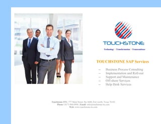 TOUCHSTONE SAP Services
-- Business Process Consulting
-- Implementation and Roll-out
-- Support and Maintenance
-- Off-shore Services
-- Help Desk Services
Touchstone ITS | 777 Main Street, Ste #600, Fort worth, Texas 76102
Phone: (817) 886-0998 | Email: info@touchstone-its.com
Web: www.touchstone-its.com
Technology > Transformation > Transcendence
 