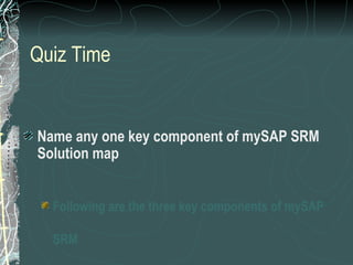 Quiz Time


Name any one key component of mySAP SRM
Solution map


  Following are the three key components of mySAP

  SRM
 