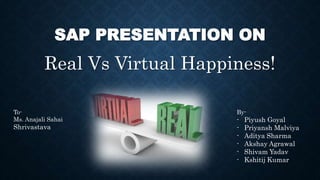 SAP PRESENTATION ON
Real Vs Virtual Happiness!
By-
- Piyush Goyal
- Priyansh Malviya
- Aditya Sharma
- Akshay Agrawal
- Shivam Yadav
- Kshitij Kumar
To-
Ms. Anajali Sahai
Shrivastava
 