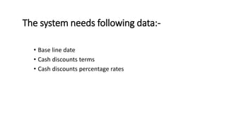 The system needs following data:-
• Base line date
• Cash discounts terms
• Cash discounts percentage rates
 