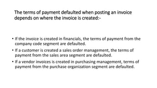 The terms of payment defaulted when posting an invoice
depends on where the invoice is created:-
• If the invoice is created in financials, the terms of payment from the
company code segment are defaulted.
• If a customer is created a sales order management, the terms of
payment from the sales area segment are defaulted.
• If a vendor invoices is created in purchasing management, terms of
payment from the purchase organization segment are defaulted.
 