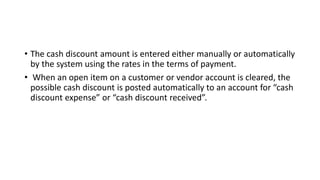 • The cash discount amount is entered either manually or automatically
by the system using the rates in the terms of payment.
• When an open item on a customer or vendor account is cleared, the
possible cash discount is posted automatically to an account for “cash
discount expense” or “cash discount received”.
 
