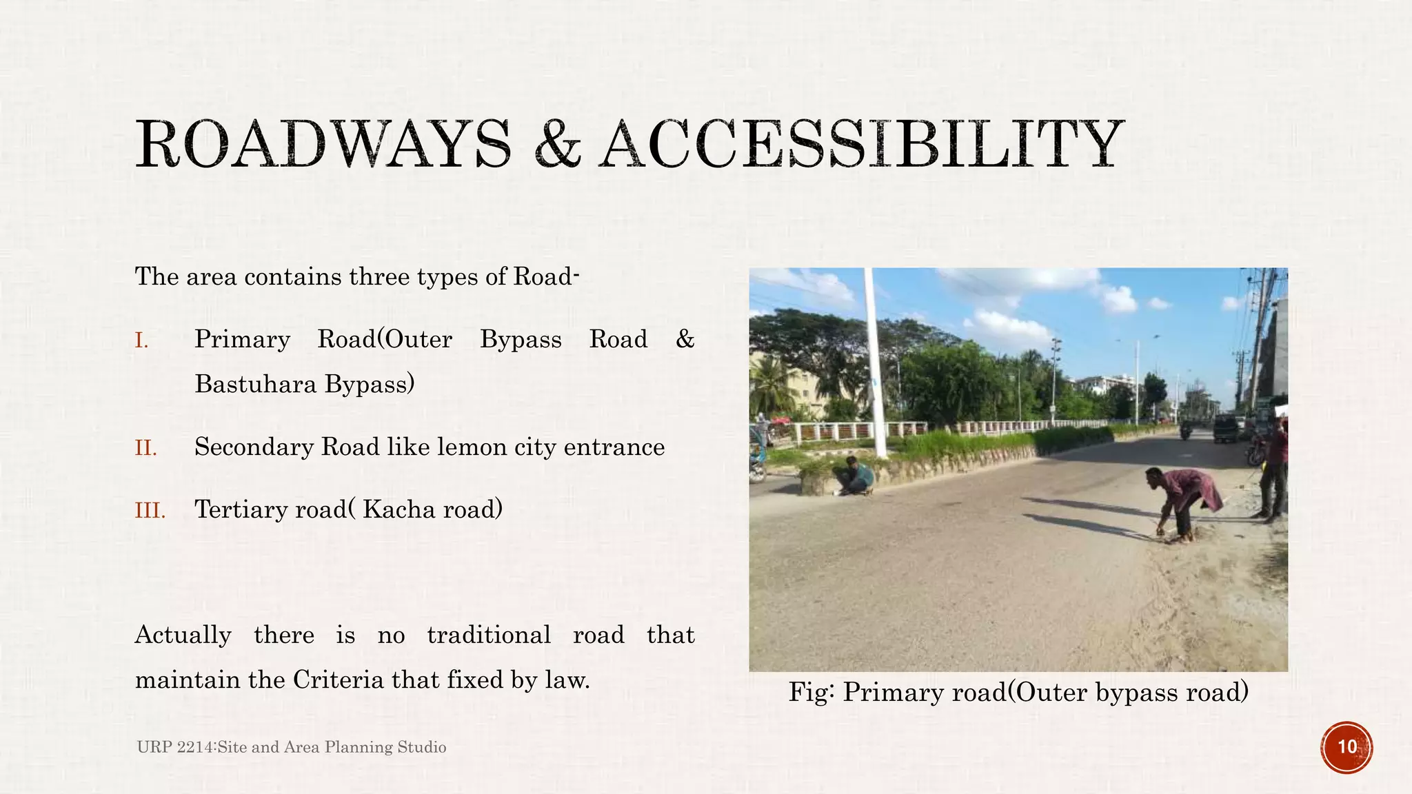 The area contains three types of Road-
I. Primary Road(Outer Bypass Road &
Bastuhara Bypass)
II. Secondary Road like lemon city entrance
III. Tertiary road( Kacha road)
Actually there is no traditional road that
maintain the Criteria that fixed by law.
URP 2214:Site and Area Planning Studio 10
Fig: Primary road(Outer bypass road)
 