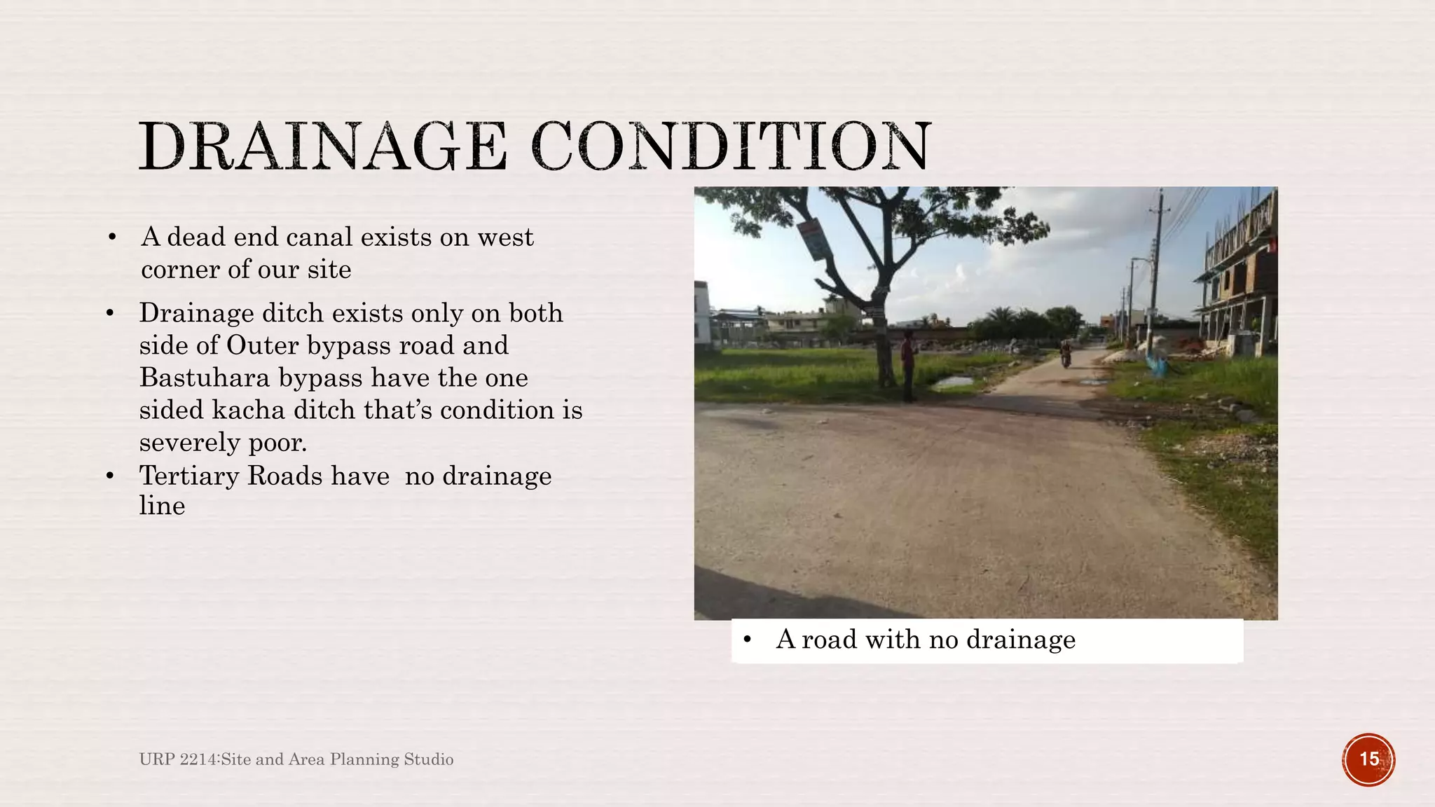URP 2214:Site and Area Planning Studio 15
Dead end Canal on our site boundary
• A dead end canal exists on west
corner of our site
Dead end Canal on our site boundary
• Drainage ditch exists only on both
side of Outer bypass road and
Bastuhara bypass have the one
sided kacha ditch that’s condition is
severely poor.
Poor Drainage on Bastuhara Road
• Tertiary Roads have no drainage
line
• A road with no drainage
 