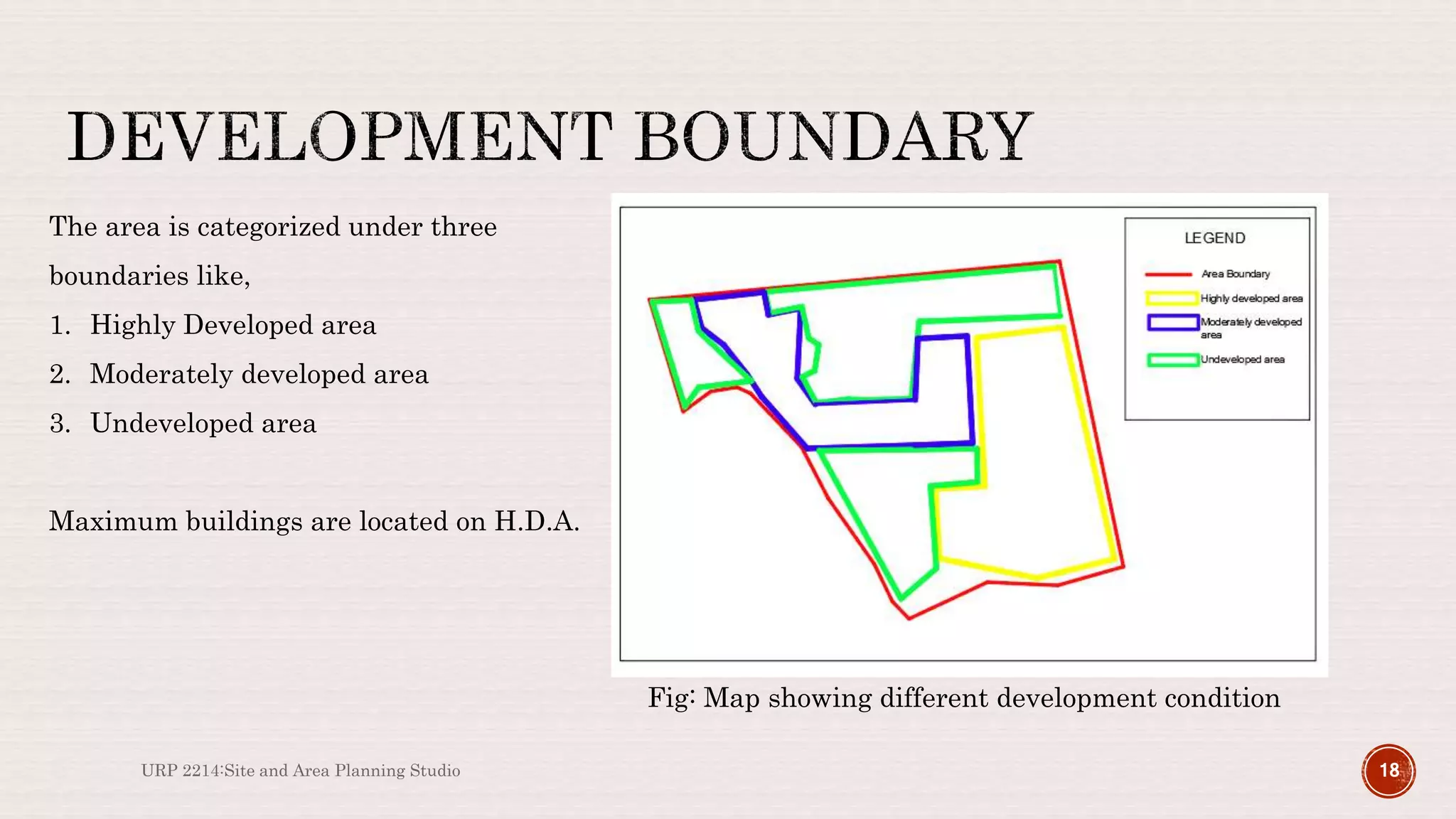 URP 2214:Site and Area Planning Studio 18
The area is categorized under three
boundaries like,
1. Highly Developed area
2. Moderately developed area
3. Undeveloped area
Maximum buildings are located on H.D.A.
Fig: Map showing different development condition
 