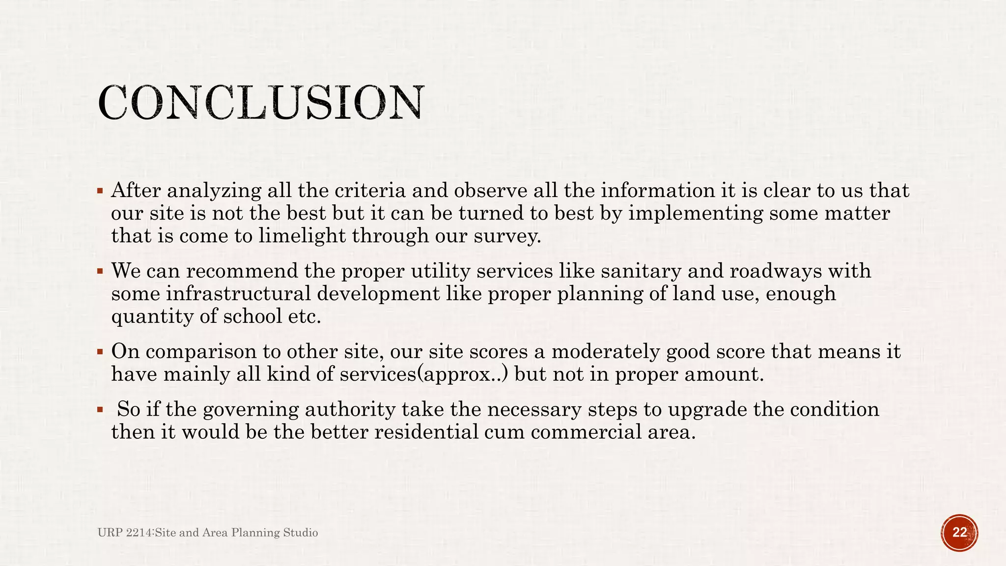 After analyzing all the criteria and observe all the information it is clear to us that
our site is not the best but it can be turned to best by implementing some matter
that is come to limelight through our survey.
 We can recommend the proper utility services like sanitary and roadways with
some infrastructural development like proper planning of land use, enough
quantity of school etc.
 On comparison to other site, our site scores a moderately good score that means it
have mainly all kind of services(approx..) but not in proper amount.
 So if the governing authority take the necessary steps to upgrade the condition
then it would be the better residential cum commercial area.
URP 2214:Site and Area Planning Studio 22
 