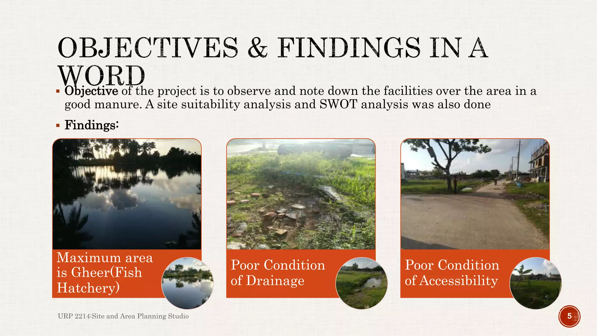  Objective of the project is to observe and note down the facilities over the area in a
good manure. A site suitability analysis and SWOT analysis was also done
 Findings:
URP 2214:Site and Area Planning Studio 5
Maximum area
is Gheer(Fish
Hatchery)
Poor Condition
of Drainage
Poor Condition
of Accessibility
 