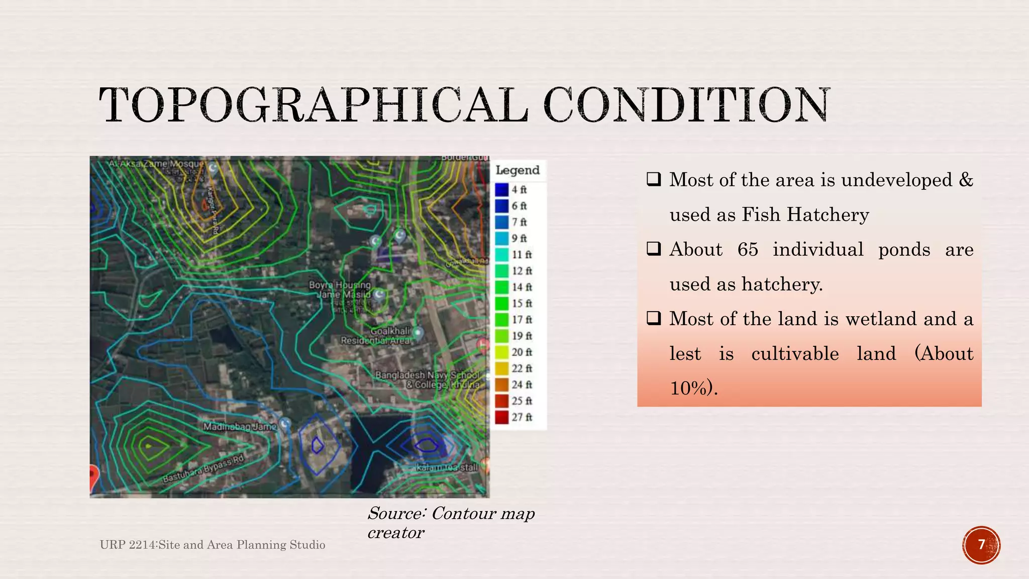 URP 2214:Site and Area Planning Studio 7
Source: Contour map
creator
 Most of the area is undeveloped &
used as Fish Hatchery
 About 65 individual ponds are
used as hatchery.
 Most of the land is wetland and a
lest is cultivable land (About
10%).
 