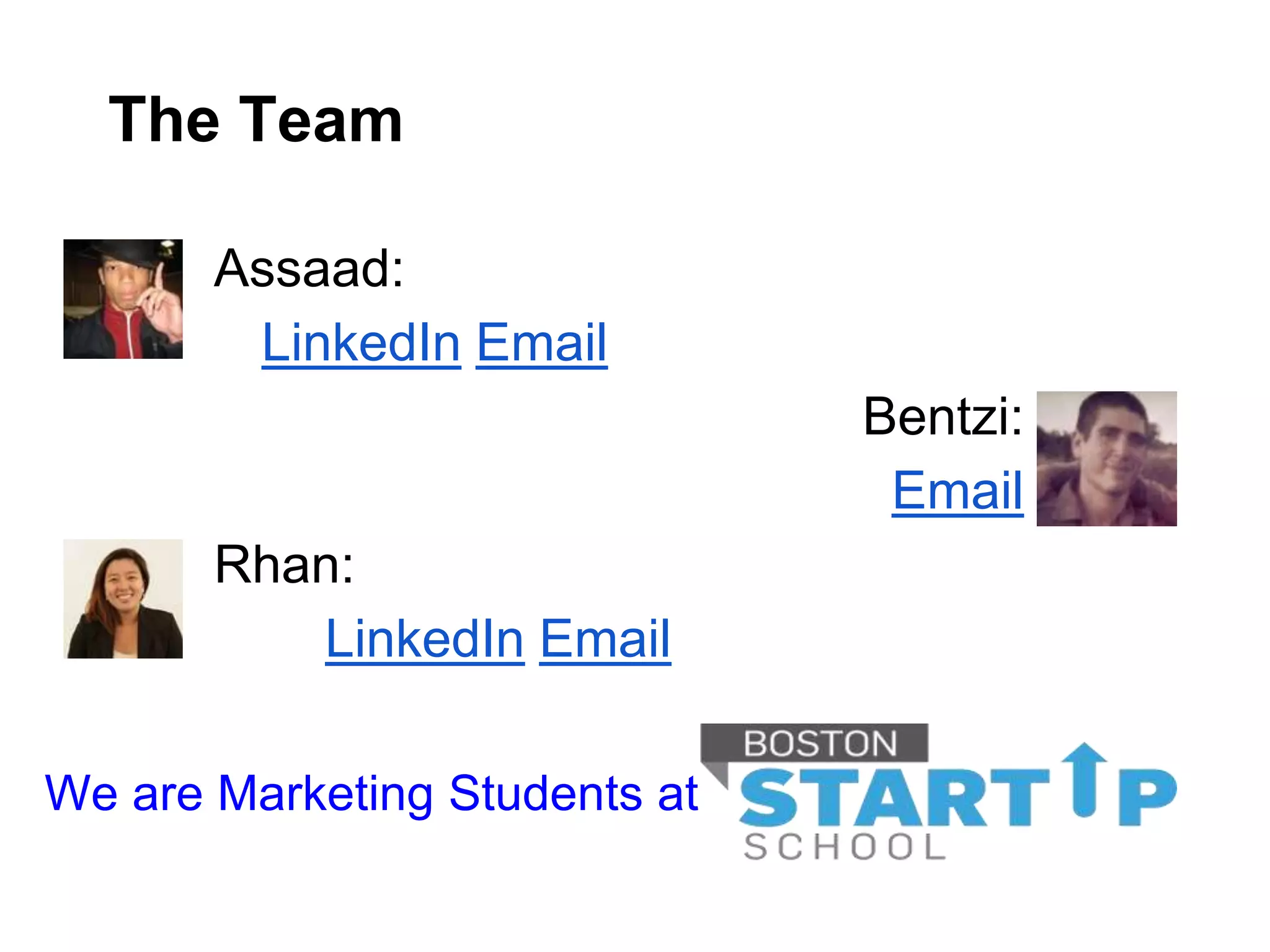 The Team

       Assaad:
        LinkedIn Email
                               Bentzi:
                                Email
       Rhan:
          LinkedIn Email

We are Marketing Students at
 