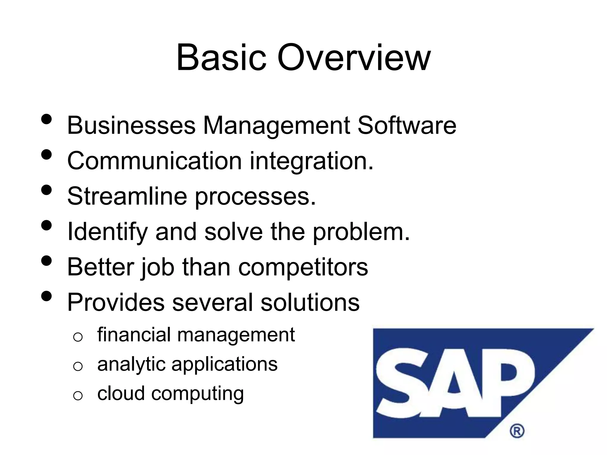 Basic Overview
•   Businesses Management Software
•   Communication integration.
•   Streamline processes.
•   Identify and solve the problem.
•   Better job than competitors
•   Provides several solutions
    o financial management
    o analytic applications
    o cloud computing
 