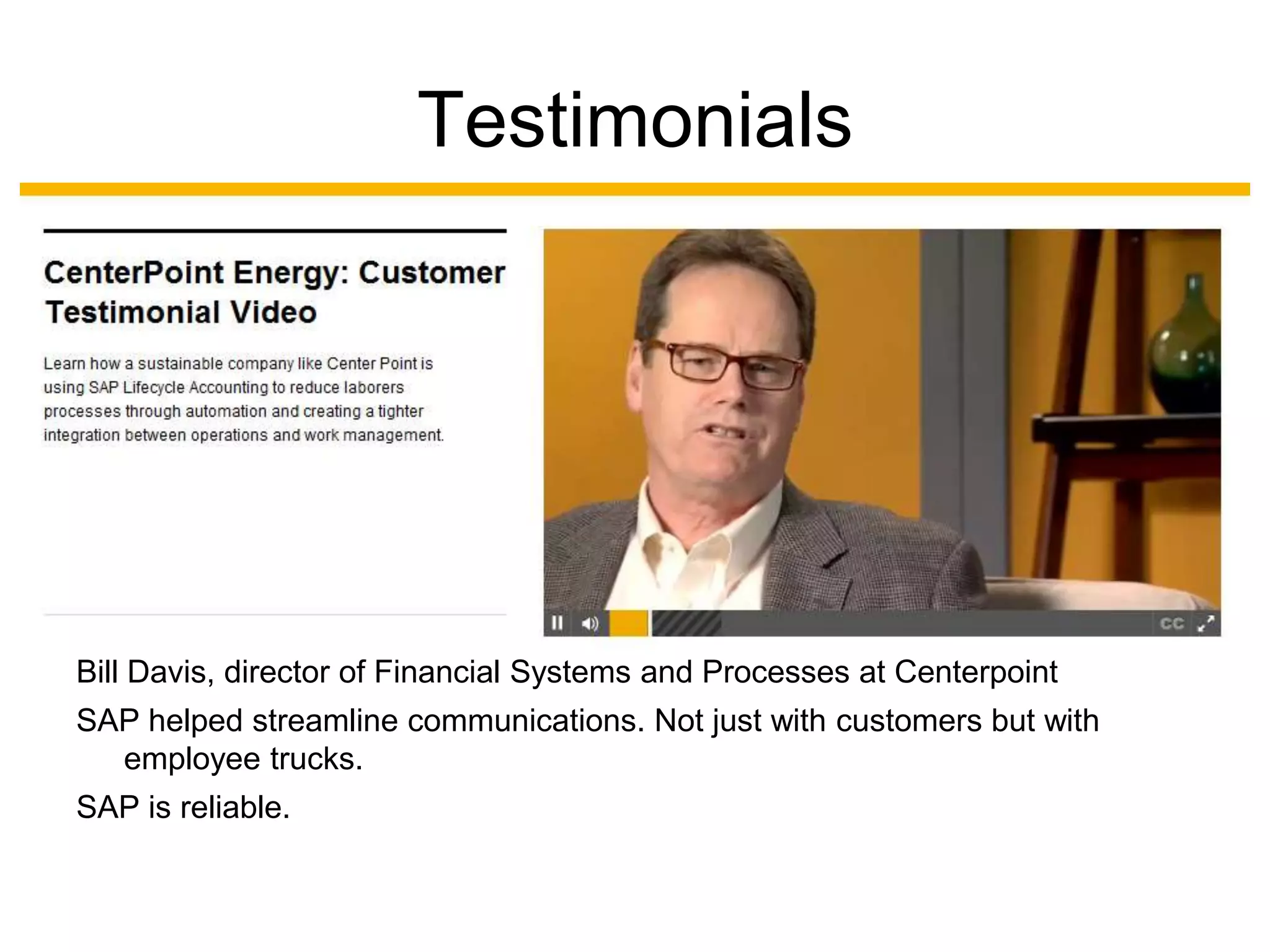 Testimonials




Bill Davis, director of Financial Systems and Processes at Centerpoint
SAP helped streamline communications. Not just with customers but with
  employee trucks.
SAP is reliable.
 