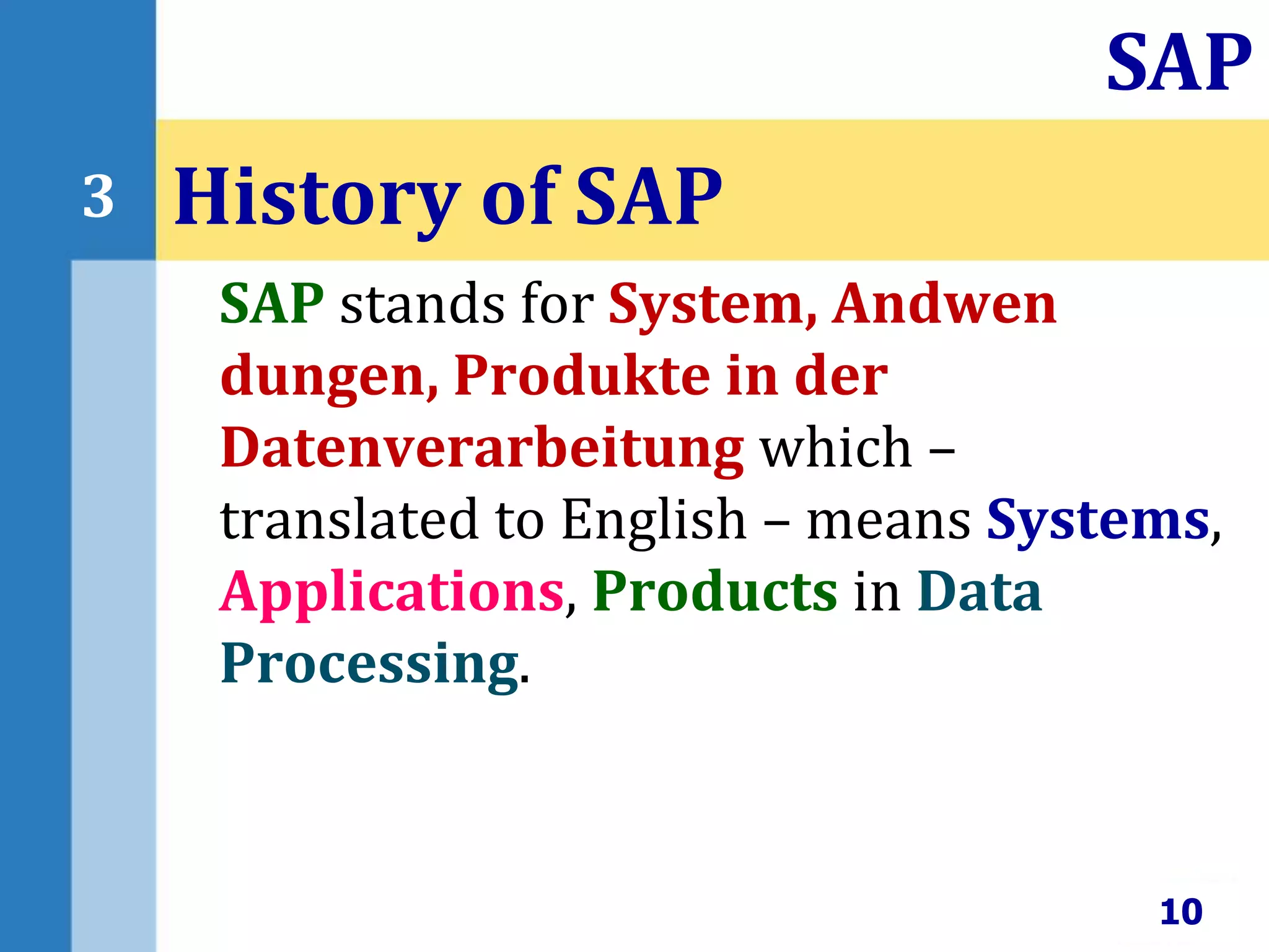 SAP stands for System, Andwen
dungen, Produkte in der
Datenverarbeitung which –
translated to English – means Systems,
Applications, Products in Data
Processing.
History of SAP
10
SAP
3
 