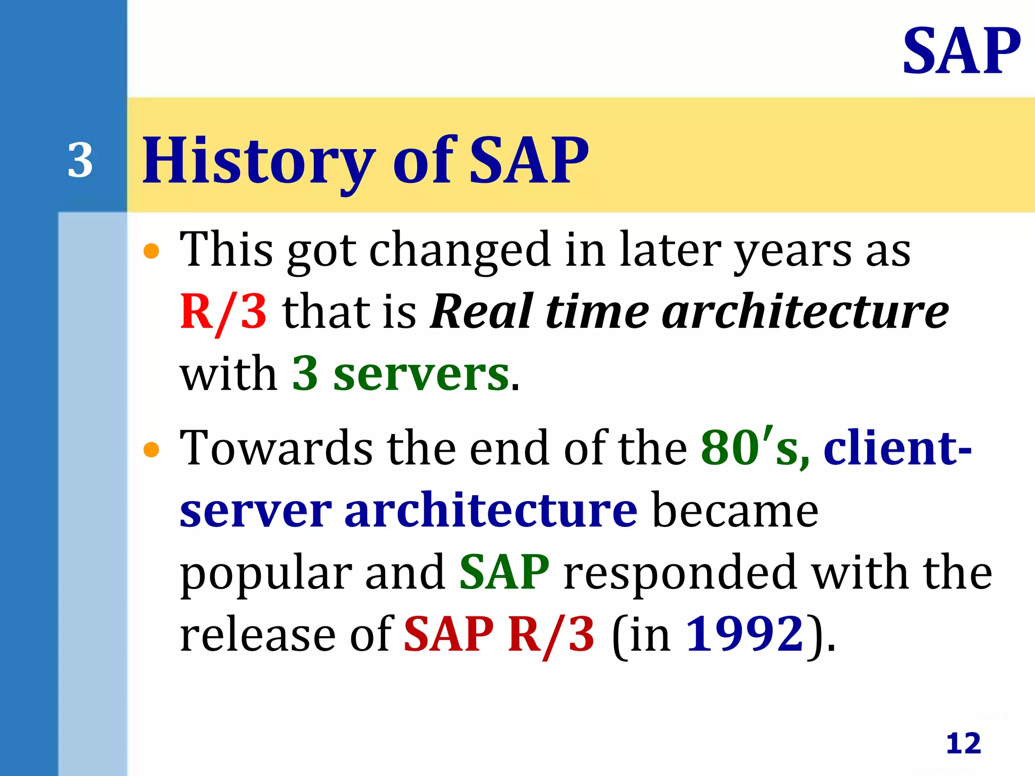 • This got changed in later years as
R/3 that is Real time architecture
with 3 servers.
• Towards the end of the 80′s, client-
server architecture became
popular and SAP responded with the
release of SAP R/3 (in 1992).
History of SAP
12
SAP
3
 