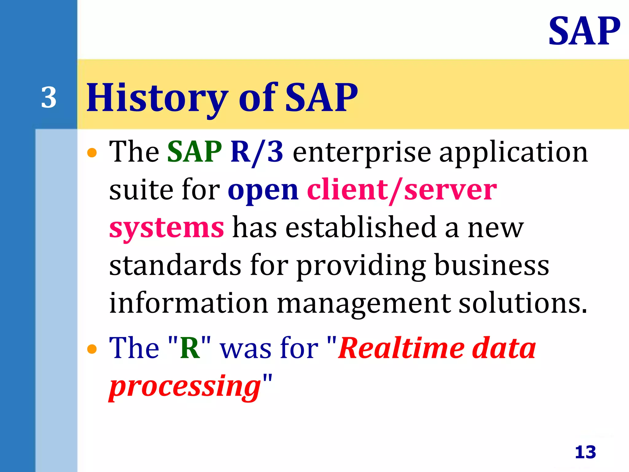 • The SAP R/3 enterprise application
suite for open client/server
systems has established a new
standards for providing business
information management solutions.
• The "R" was for "Realtime data
processing"
History of SAP
13
SAP
3
 