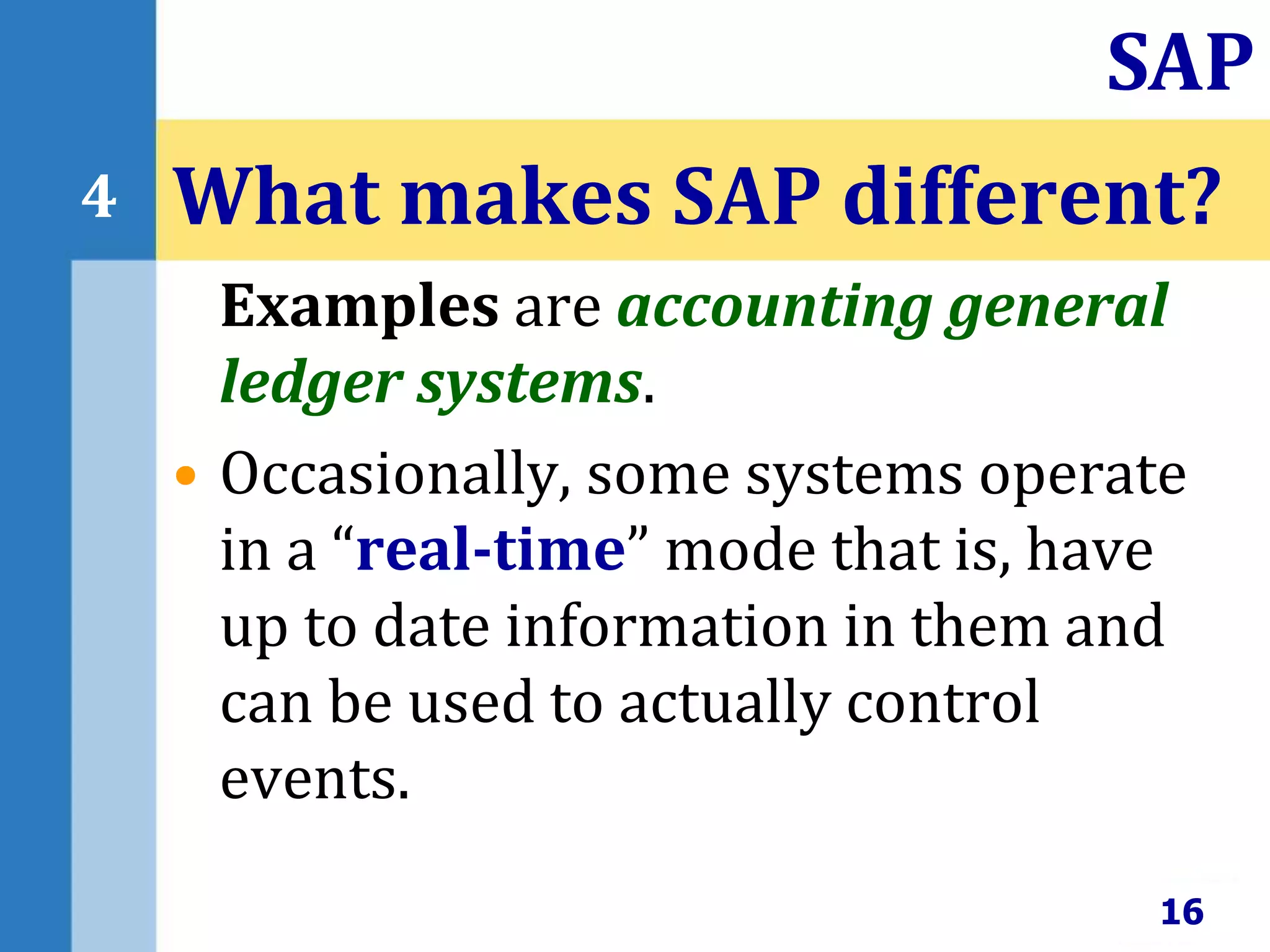 Examples are accounting general
ledger systems.
• Occasionally, some systems operate
in a “real-time” mode that is, have
up to date information in them and
can be used to actually control
events.
What makes SAP different?
16
SAP
4
 
