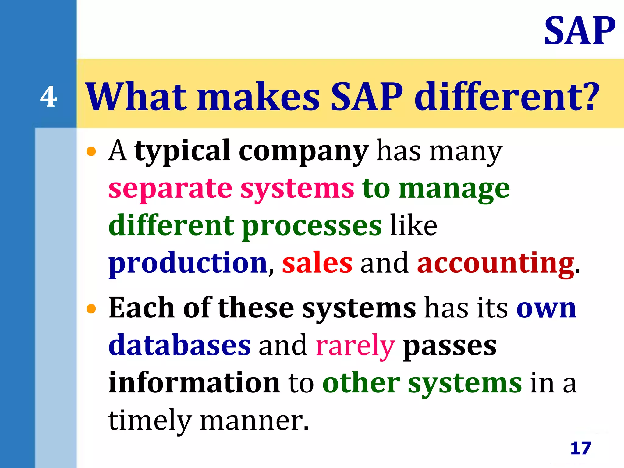 • A typical company has many
separate systems to manage
different processes like
production, sales and accounting.
• Each of these systems has its own
databases and rarely passes
information to other systems in a
timely manner.
What makes SAP different?
17
SAP
4
 