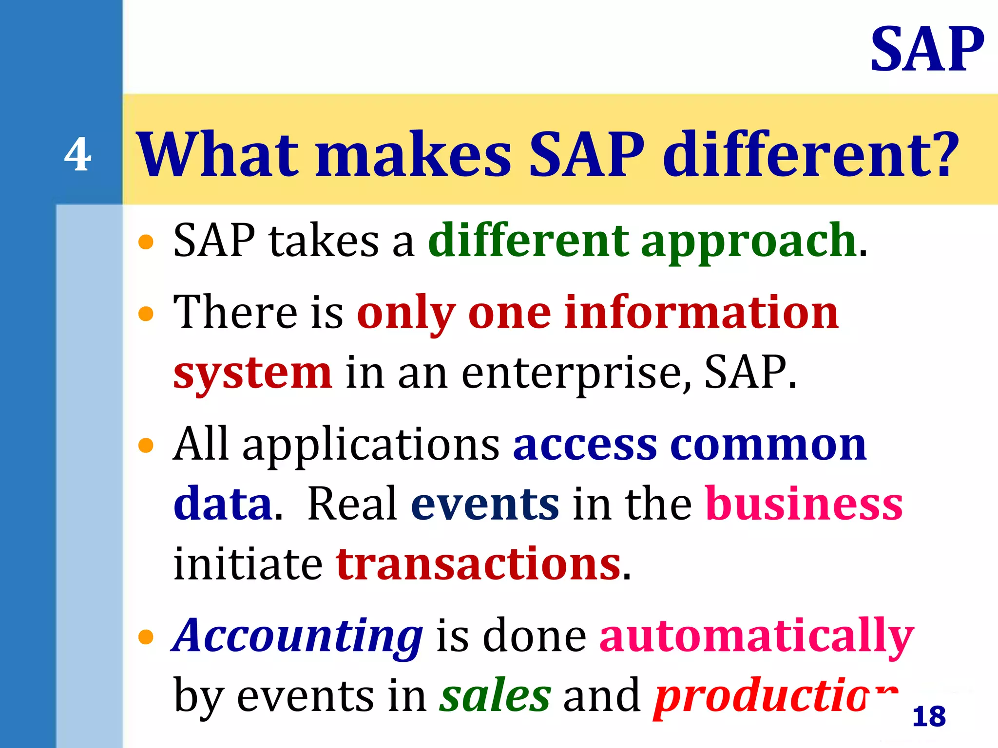 • SAP takes a different approach.
• There is only one information
system in an enterprise, SAP.
• All applications access common
data. Real events in the business
initiate transactions.
• Accounting is done automatically
by events in sales and production.
What makes SAP different?
18
SAP
4
 
