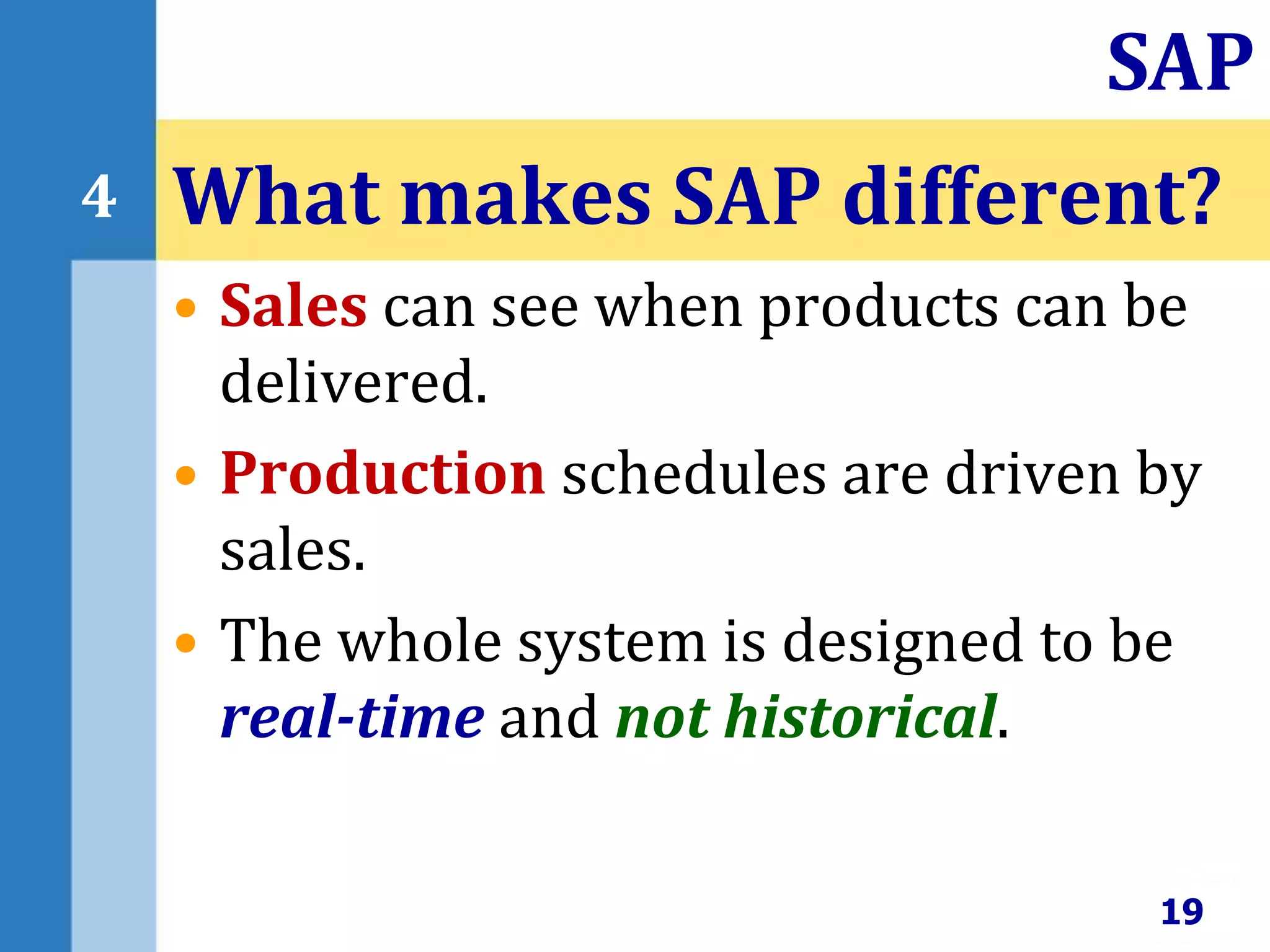• Sales can see when products can be
delivered.
• Production schedules are driven by
sales.
• The whole system is designed to be
real-time and not historical.
What makes SAP different?
19
SAP
4
 